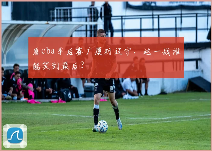 看cba季后赛广厦对辽宁，这一战谁能笑到最后？