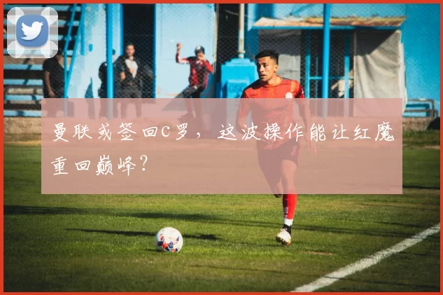 曼联或签回c罗，这波操作能让红魔重回巅峰？