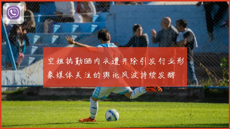 空姐执勤晒内衣遭开除引发行业形象媒体关注的舆论风波持续发酵