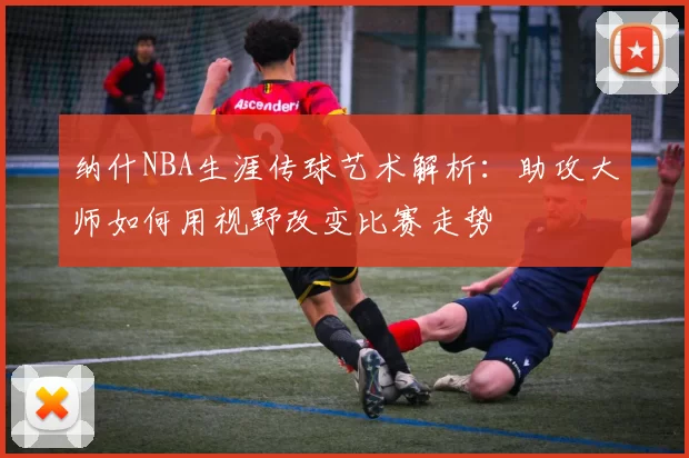 纳什NBA生涯传球艺术解析:助攻大师如何用视野改变比赛走势