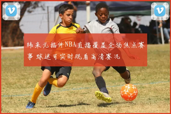 纬来无插件NBA直播覆盖全场焦点赛事 球迷可实时观看高清赛况