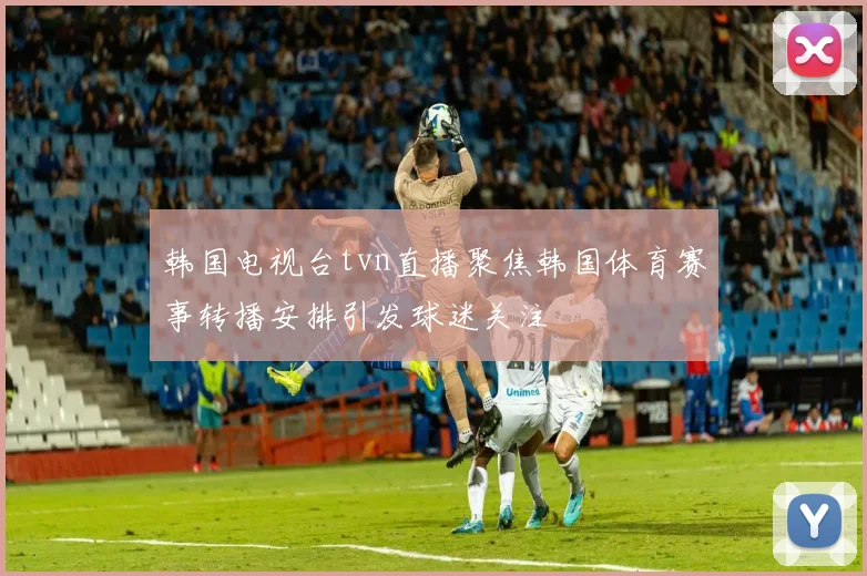韩国电视台tvn直播聚焦韩国体育赛事转播安排引发球迷关注