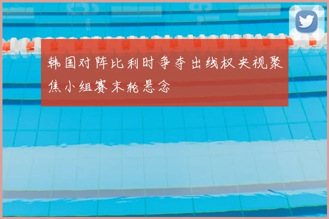 韩国对阵比利时争夺出线权央视聚焦小组赛末轮悬念