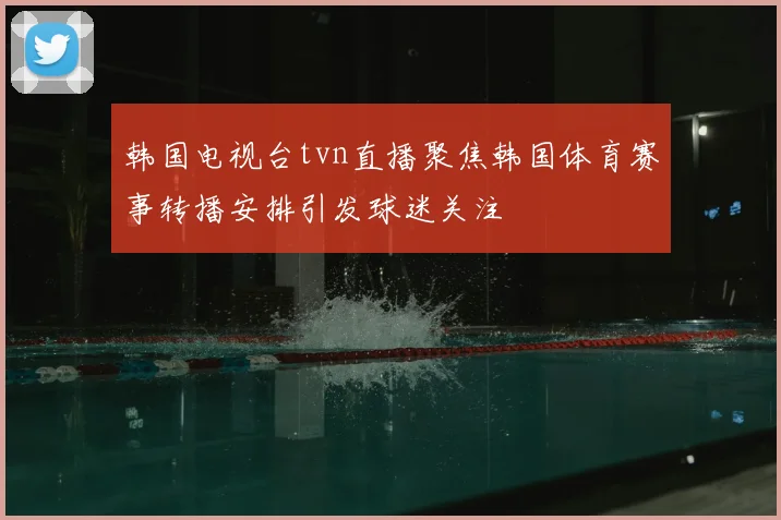 韩国电视台tvn直播聚焦韩国体育赛事转播安排引发球迷关注