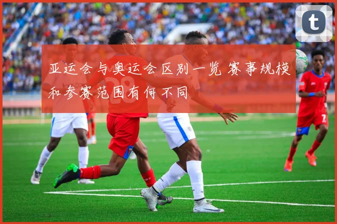 亚运会与奥运会区别一览 赛事规模和参赛范围有何不同